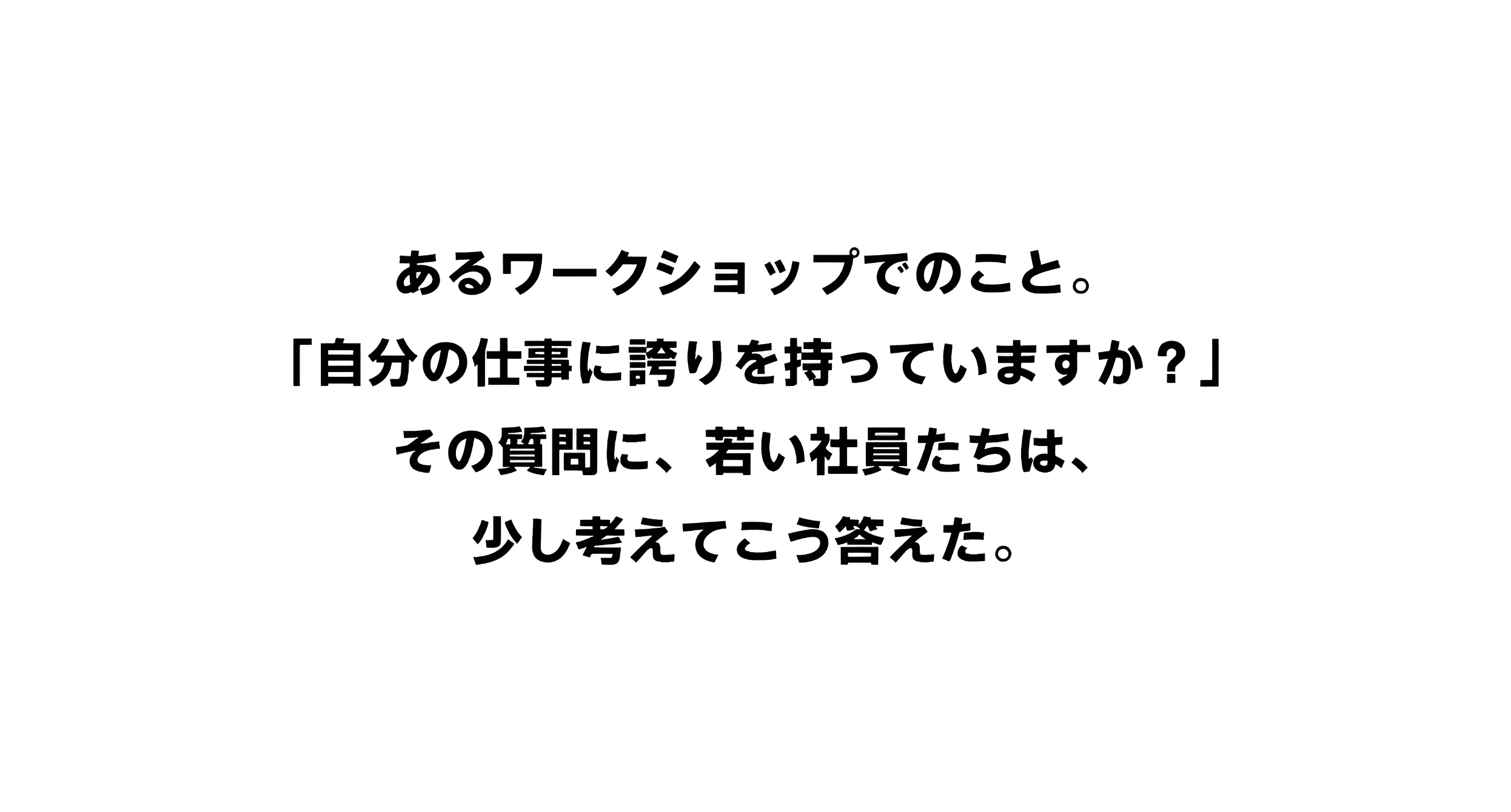 あるワークショップでのこと。「自分の仕事に誇りを持っていますか？」その質問に、若い社員たちは、少し考えてこう答えた。